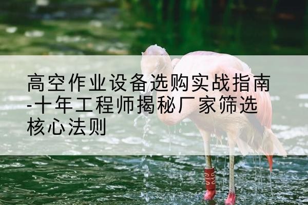 离石剪叉式升降机厂家-高空作业设备选购实战指南-十年工程师揭秘厂家筛选核心法则