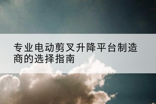 离石电动剪叉升降平台厂家-专业电动剪叉升降平台制造商的选择指南