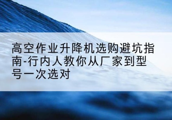 离石升降平台厂家-高空作业升降机选购避坑指南-行内人教你从厂家到型号一次选对