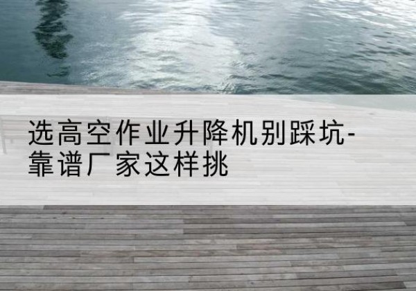 离石剪叉式升降机厂家-选高空作业升降机别踩坑-靠谱厂家这样挑