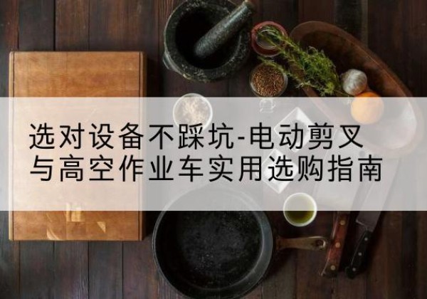 离石电动剪叉升降平台怎么选-选对设备不踩坑-电动剪叉与高空作业车实用选购指南