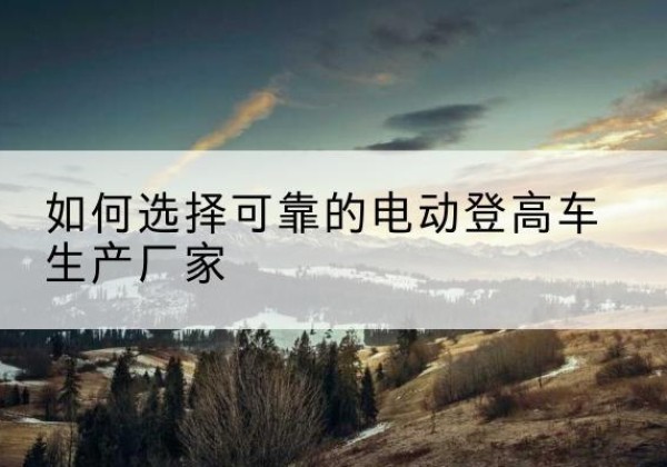 离石电动登高车厂家-如何选择可靠的电动登高车生产厂家