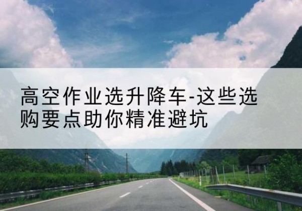 离石升降车厂家-高空作业选升降车-这些选购要点助你*避坑