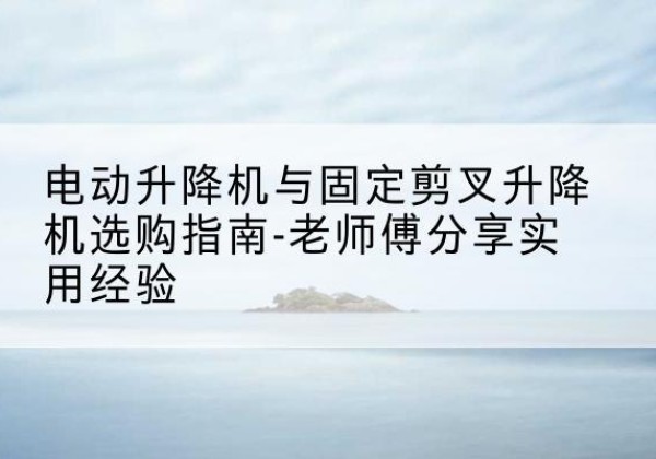 离石电动升降机怎么选-电动升降机与固定剪叉升降机选购指南-老师傅分享实用经验