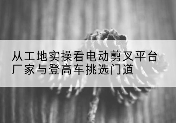 离石电动剪叉升降平台厂家-从工地实操看电动剪叉平台厂家与登高车挑选门道