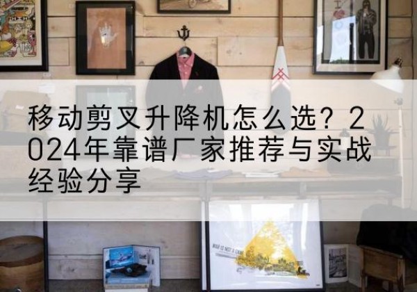 离石升降平台厂家推荐-移动剪叉升降机怎么选？2024年靠谱厂家推荐与实战经验分享