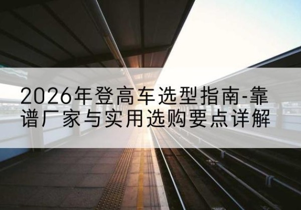 离石登高车厂家推荐-2026年登高车选型指南-靠谱厂家与实用选购要点详解